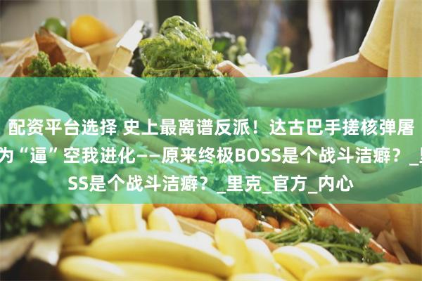 配资平台选择 史上最离谱反派！达古巴手搓核弹屠城3万人，竟只为“逼”空我进化——原来终极BOSS是个战斗洁癖？_里克_官方_内心
