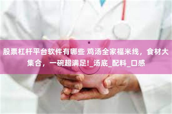 股票杠杆平台软件有哪些 鸡汤全家福米线,食材大集合,一碗超满足!_汤底_配料_口感