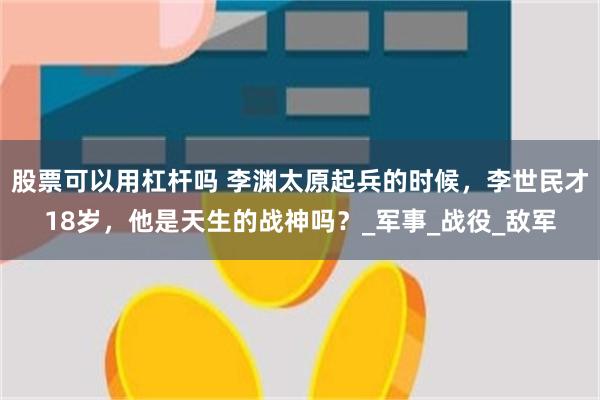 股票可以用杠杆吗 李渊太原起兵的时候，李世民才18岁，他是天生的战神吗？_军事_战役_敌军