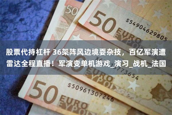 股票代持杠杆 36架阵风边境耍杂技，百亿军演遭雷达全程直播！军演变单机游戏_演习_战机_法国