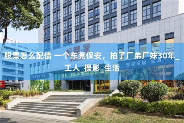 股票怎么配债 一个东莞保安，拍了厂弟厂妹30年_工人_摄影_生活