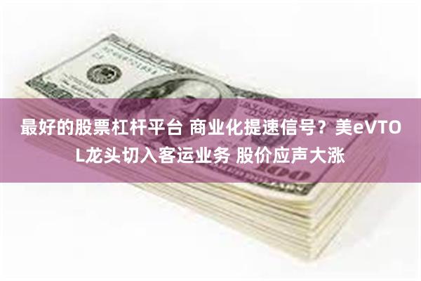 最好的股票杠杆平台 商业化提速信号？美eVTOL龙头切入客运业务 股价应声大涨