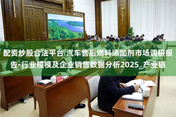 配资炒股合法平台 汽车售后燃料添加剂市场调研报告-行业规模及企业销售数据分析2025_产业链