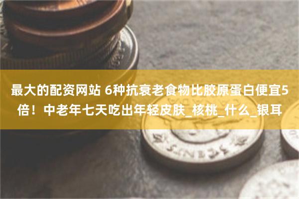 最大的配资网站 6种抗衰老食物比胶原蛋白便宜5倍！中老年七天吃出年轻皮肤_核桃_什么_银耳