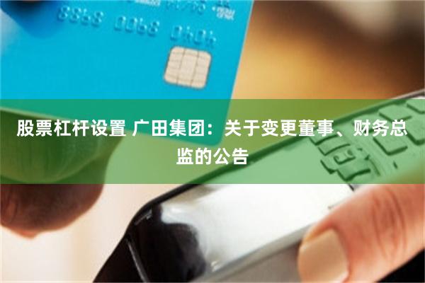 股票杠杆设置 广田集团：关于变更董事、财务总监的公告