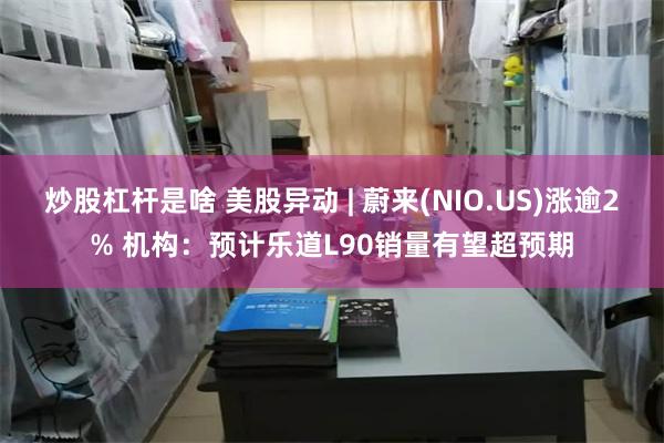 炒股杠杆是啥 美股异动 | 蔚来(NIO.US)涨逾2% 机构：预计乐道L90销量有望超预期