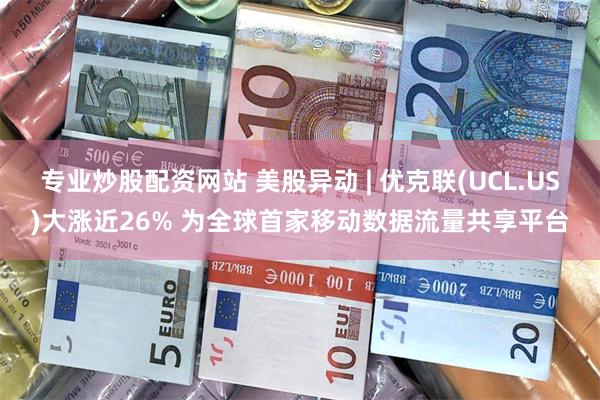 专业炒股配资网站 美股异动 | 优克联(UCL.US)大涨近26% 为全球首家移动数据流量共享平台
