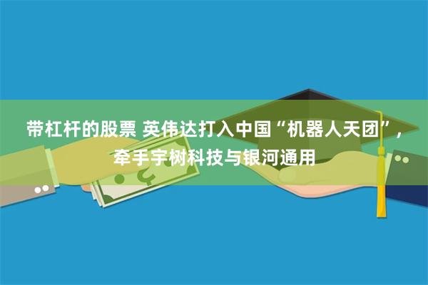 带杠杆的股票 英伟达打入中国“机器人天团”，牵手宇树科技与银河通用