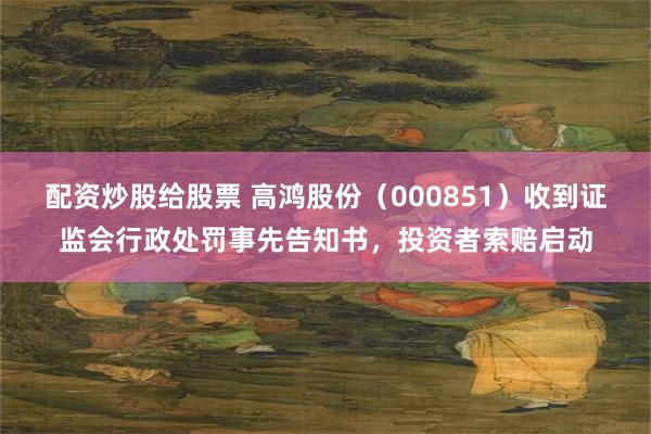 配资炒股给股票 高鸿股份（000851）收到证监会行政处罚事先告知书，投资者索赔启动