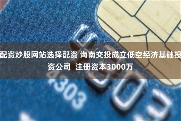 配资炒股网站选择配资 海南交投成立低空经济基础投资公司  注册资本3000万