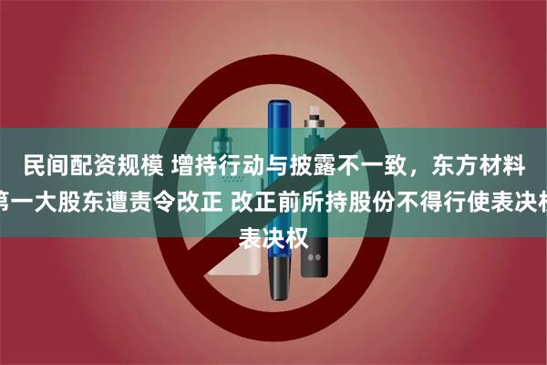 民间配资规模 增持行动与披露不一致，东方材料第一大股东遭责令改正 改正前所持股份不得行使表决权