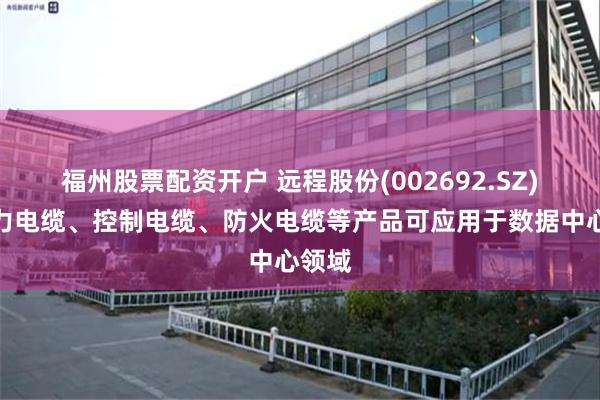 福州股票配资开户 远程股份(002692.SZ)：电力电缆、控制电缆、防火电缆等产品可应用于数据中心领域