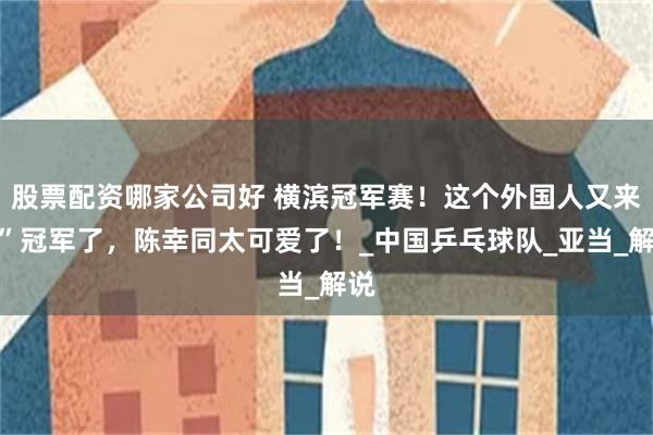 股票配资哪家公司好 横滨冠军赛！这个外国人又来抢”冠军了，陈幸同太可爱了！_中国乒乓球队_亚当_解说
