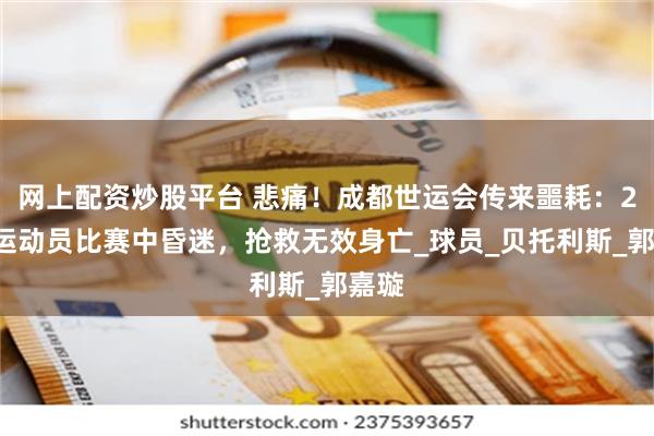 网上配资炒股平台 悲痛！成都世运会传来噩耗：29岁运动员比赛中昏迷，抢救无效身亡_球员_贝托利斯_郭嘉璇
