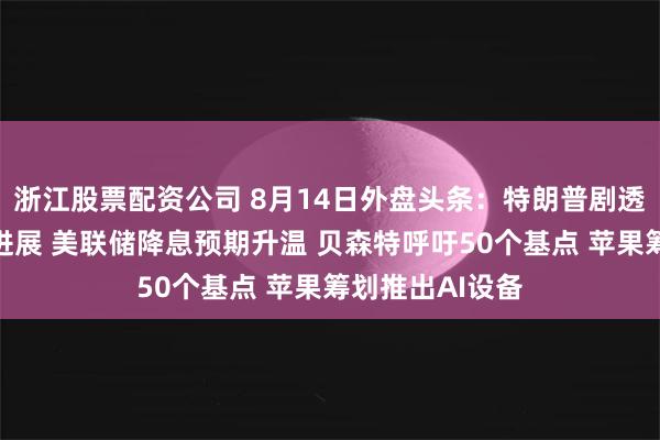 浙江股票配资公司 8月14日外盘头条：特朗普剧透美联储新主席进展 美联储降息预期升温 贝森特呼吁50个基点 苹果筹划推出AI设备