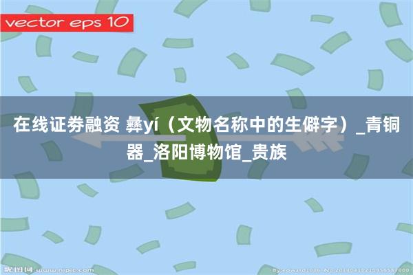 在线证劵融资 彝yí（文物名称中的生僻字）_青铜器_洛阳博物馆_贵族