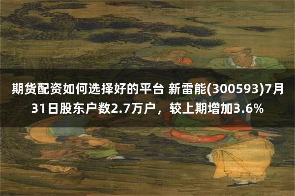 期货配资如何选择好的平台 新雷能(300593)7月31日股东户数2.7万户，较上期增加3.6%