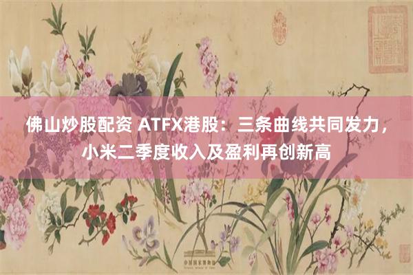 佛山炒股配资 ATFX港股：三条曲线共同发力，小米二季度收入及盈利再创新高