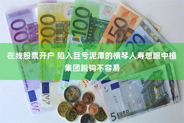 在线股票开户 陷入巨亏泥潭的横琴人寿想跟中植集团脱钩不容易