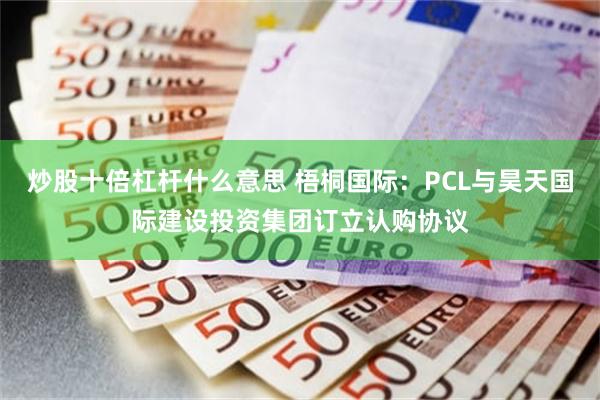 炒股十倍杠杆什么意思 梧桐国际：PCL与昊天国际建设投资集团订立认购协议