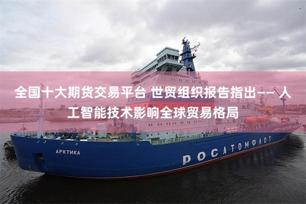全国十大期货交易平台 世贸组织报告指出—— 人工智能技术影响全球贸易格局