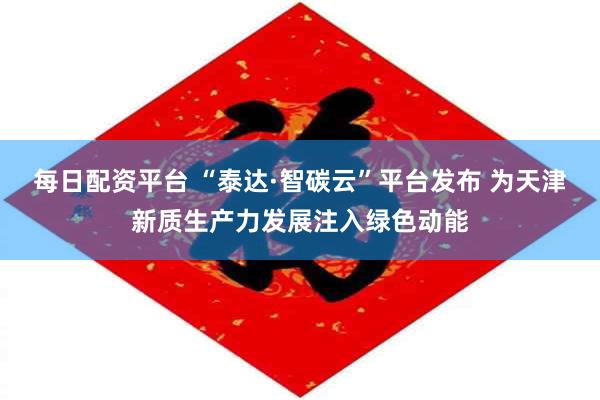 每日配资平台 “泰达·智碳云”平台发布 为天津新质生产力发展注入绿色动能