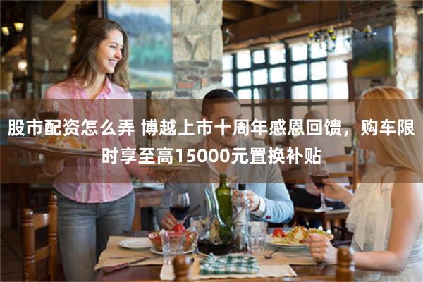 股市配资怎么弄 博越上市十周年感恩回馈，购车限时享至高15000元置换补贴