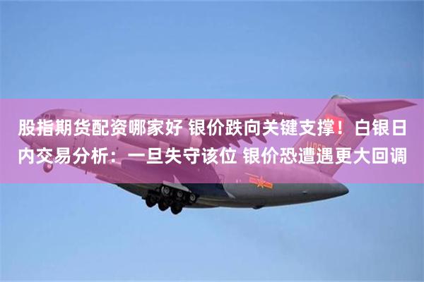 股指期货配资哪家好 银价跌向关键支撑!白银日内交易分析:一旦失守该位 银价恐遭遇更大回调