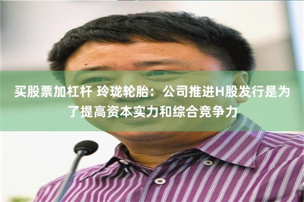 买股票加杠杆 玲珑轮胎：公司推进H股发行是为了提高资本实力和综合竞争力