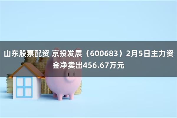 山东股票配资 京投发展（600683）2月5日主力资金净卖出456.67万元