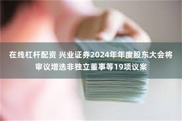 在线杠杆配资 兴业证券2024年年度股东大会将审议增选非独立董事等19项议案