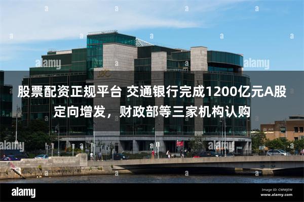 股票配资正规平台 交通银行完成1200亿元A股定向增发，财政部等三家机构认购