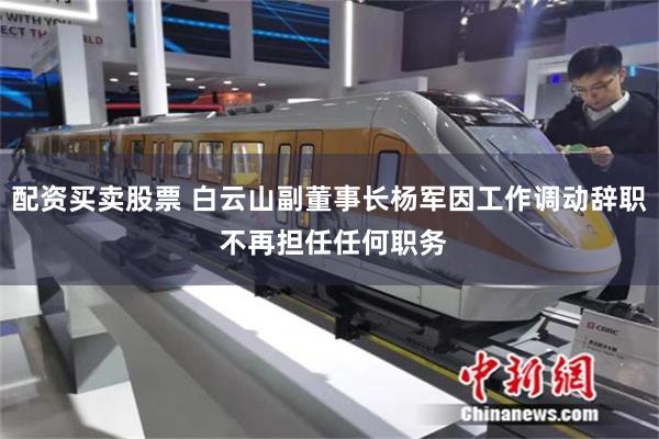 配资买卖股票 白云山副董事长杨军因工作调动辞职 不再担任任何职务