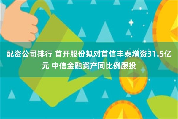 配资公司排行 首开股份拟对首信丰泰增资31.5亿元 中信金融资产同比例跟投