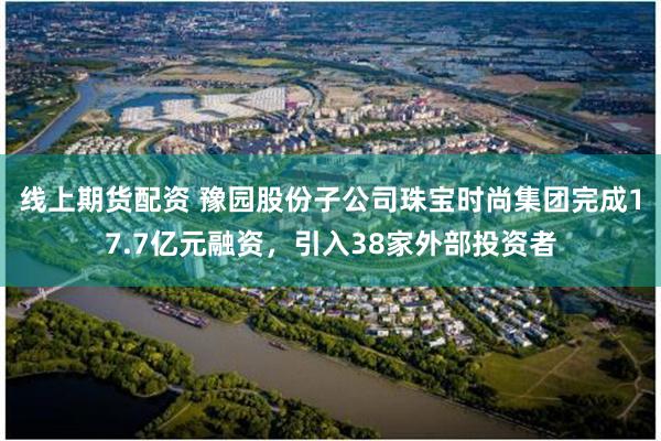 线上期货配资 豫园股份子公司珠宝时尚集团完成17.7亿元融资，引入38家外部投资者