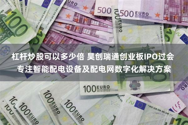 杠杆炒股可以多少倍 昊创瑞通创业板IPO过会 专注智能配电设备及配电网数字化解决方案