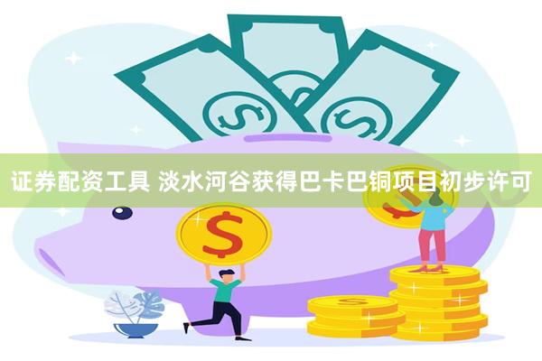 证券配资工具 淡水河谷获得巴卡巴铜项目初步许可