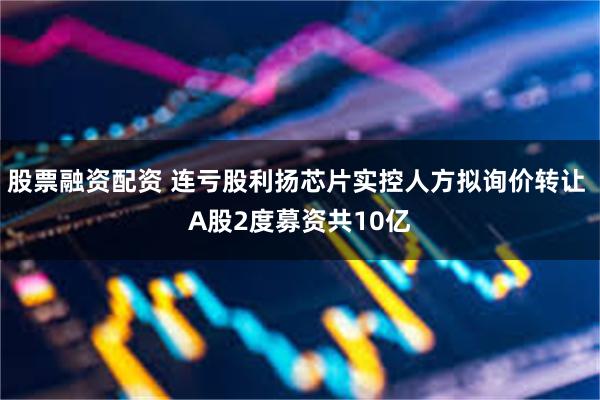 股票融资配资 连亏股利扬芯片实控人方拟询价转让 A股2度募资共10亿