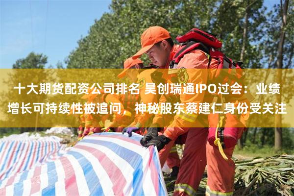 十大期货配资公司排名 昊创瑞通IPO过会：业绩增长可持续性被追问，神秘股东蔡建仁身份受关注