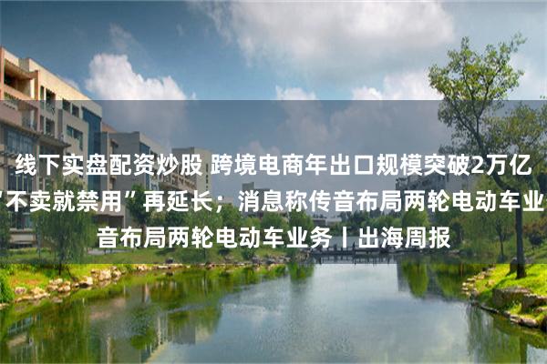 线下实盘配资炒股 跨境电商年出口规模突破2万亿元；TikTok“不卖就禁用”再延长；消息称传音布局两轮电动车业务丨出海周报