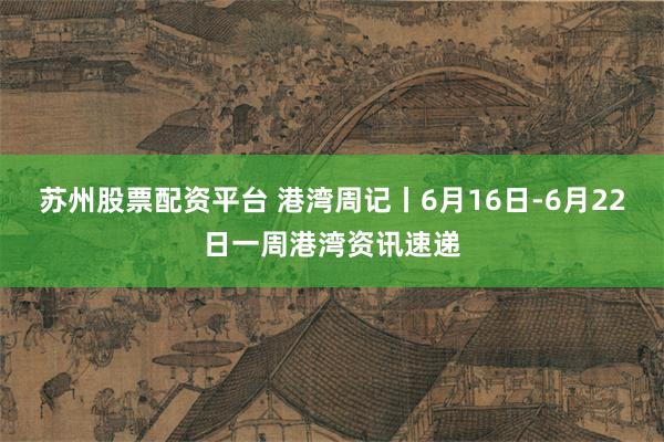 苏州股票配资平台 港湾周记丨6月16日-6月22日一周港湾资讯速递