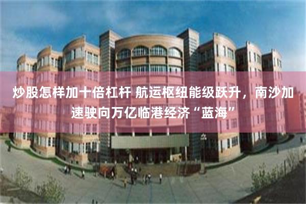 炒股怎样加十倍杠杆 航运枢纽能级跃升，南沙加速驶向万亿临港经济“蓝海”