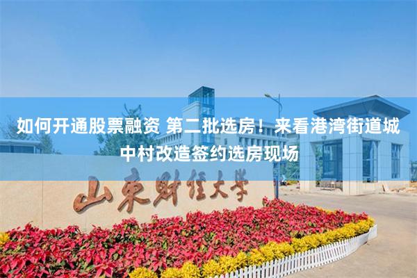 如何开通股票融资 第二批选房！来看港湾街道城中村改造签约选房现场
