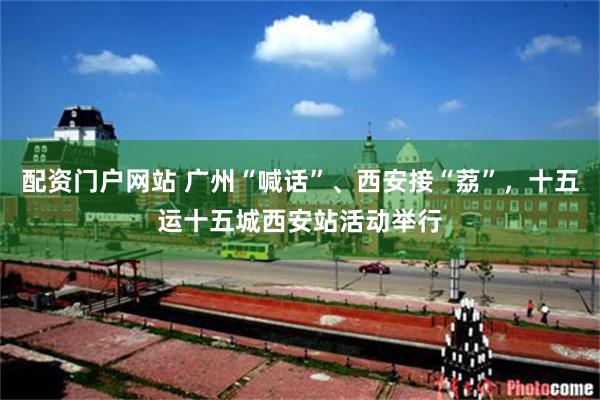 配资门户网站 广州“喊话”、西安接“荔”，十五运十五城西安站活动举行