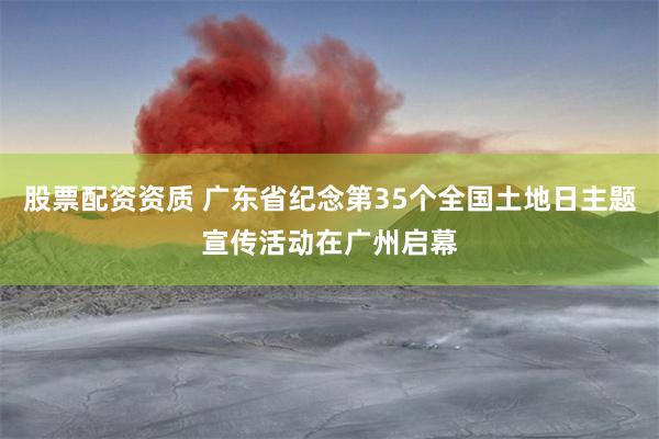 股票配资资质 广东省纪念第35个全国土地日主题宣传活动在广州启幕