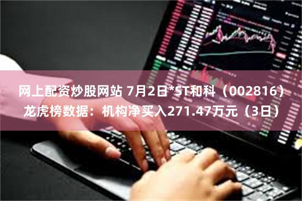 网上配资炒股网站 7月2日*ST和科（002816）龙虎榜数据：机构净买入271.47万元（3日）
