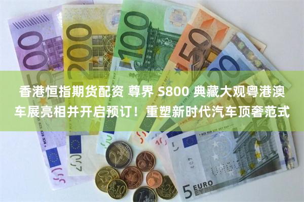 香港恒指期货配资 尊界 S800 典藏大观粤港澳车展亮相并开启预订！重塑新时代汽车顶奢范式