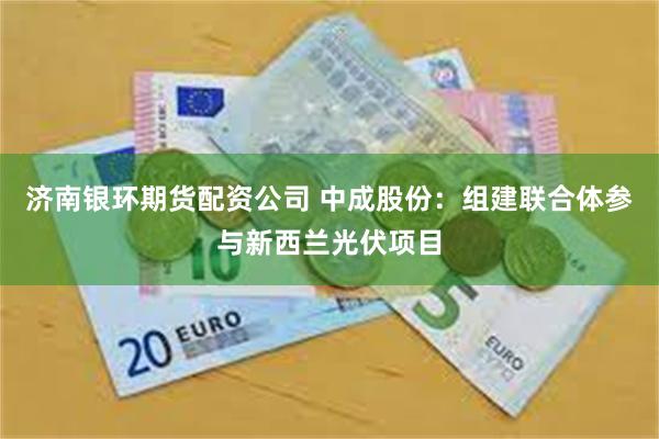济南银环期货配资公司 中成股份：组建联合体参与新西兰光伏项目
