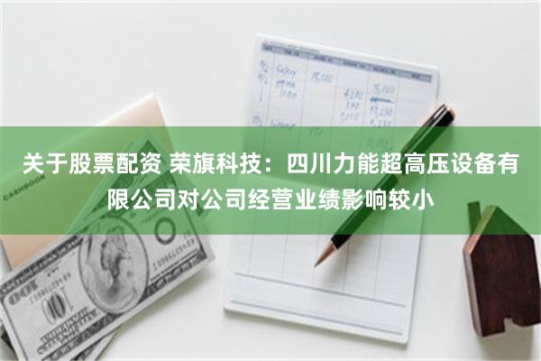 关于股票配资 荣旗科技：四川力能超高压设备有限公司对公司经营业绩影响较小