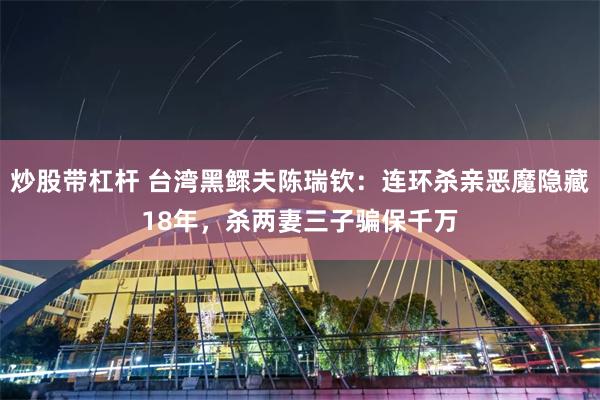 炒股带杠杆 台湾黑鳏夫陈瑞钦：连环杀亲恶魔隐藏18年，杀两妻三子骗保千万